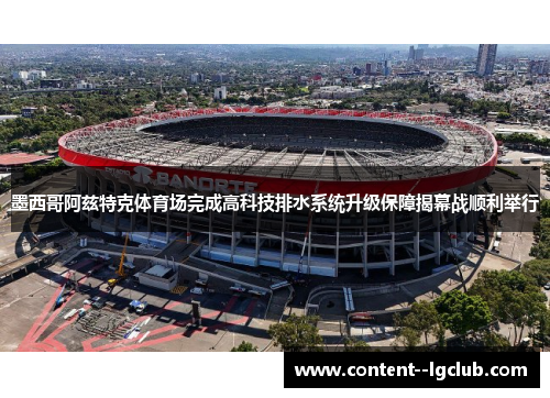 墨西哥阿兹特克体育场完成高科技排水系统升级保障揭幕战顺利举行