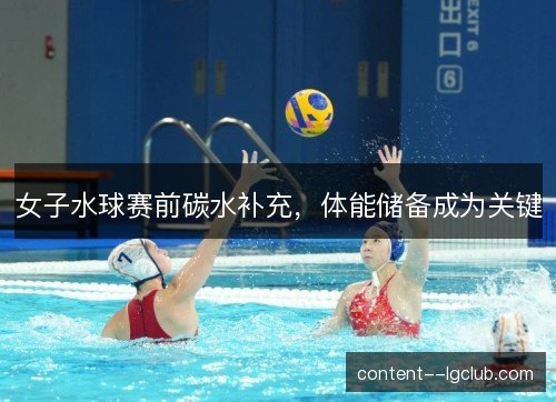 女子水球赛前碳水补充,体能储备成为关键 女子水球赛前碳水补充,体能储备成为关键